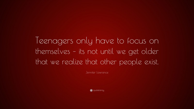 Jennifer Lawrence Quote: “Teenagers only have to focus on themselves – its not until we get older that we realize that other people exist.”