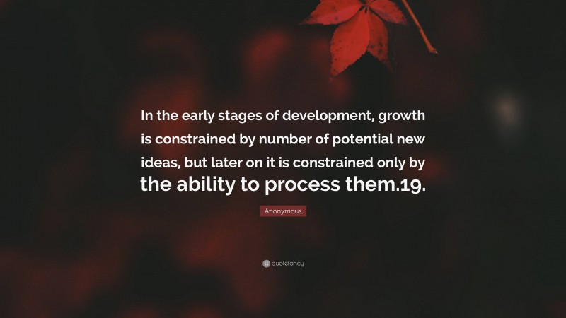 Anonymous Quote: “In the early stages of development, growth is constrained by number of potential new ideas, but later on it is constrained only by the ability to process them.19.”