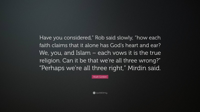 Noah Gordon Quote: “Have you considered,” Rob said slowly, “how each faith claims that it alone has God’s heart and ear? We, you, and Islam – each vows it is the true religion. Can it be that we’re all three wrong?” “Perhaps we’re all three right,” Mirdin said.”