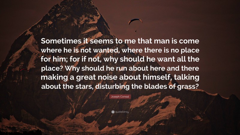 Joseph Conrad Quote: “Sometimes it seems to me that man is come where he is not wanted, where there is no place for him; for if not, why should he want all the place? Why should he run about here and there making a great noise about himself, talking about the stars, disturbing the blades of grass?”