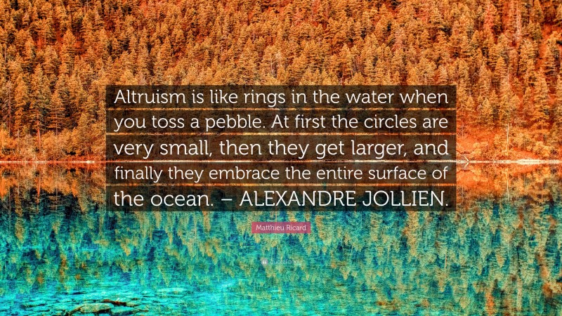 Matthieu Ricard Quote: “Altruism is like rings in the water when you toss a pebble. At first the circles are very small, then they get larger, and finally they embrace the entire surface of the ocean. – ALEXANDRE JOLLIEN.”