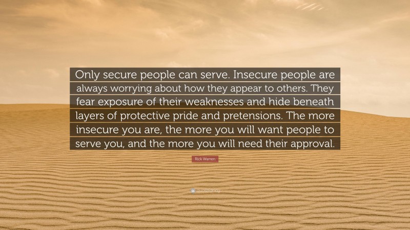 Rick Warren Quote: “Only secure people can serve. Insecure people are always worrying about how they appear to others. They fear exposure of their weaknesses and hide beneath layers of protective pride and pretensions. The more insecure you are, the more you will want people to serve you, and the more you will need their approval.”
