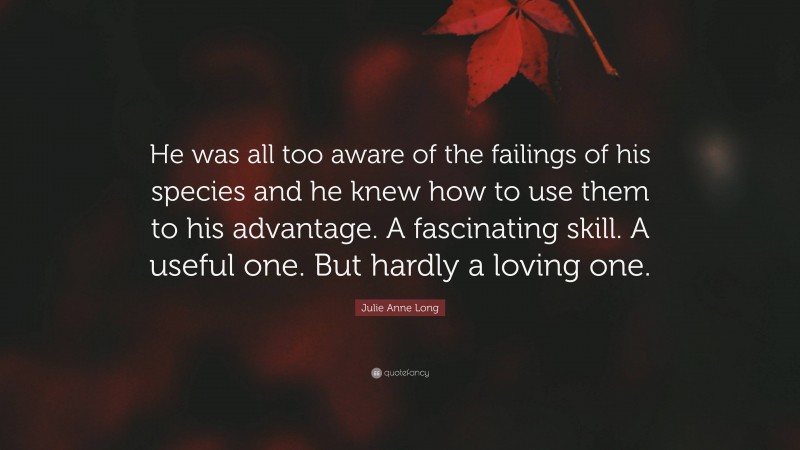 Julie Anne Long Quote: “He was all too aware of the failings of his species and he knew how to use them to his advantage. A fascinating skill. A useful one. But hardly a loving one.”