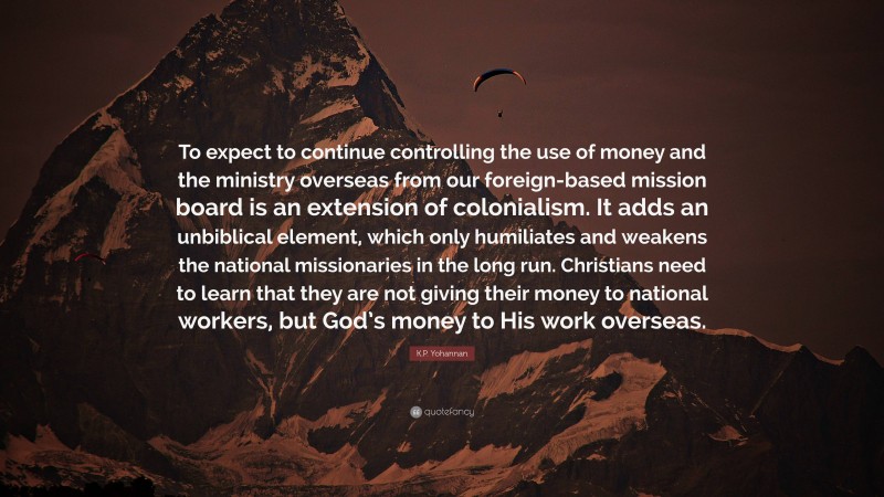 K.P. Yohannan Quote: “To expect to continue controlling the use of money and the ministry overseas from our foreign-based mission board is an extension of colonialism. It adds an unbiblical element, which only humiliates and weakens the national missionaries in the long run. Christians need to learn that they are not giving their money to national workers, but God’s money to His work overseas.”