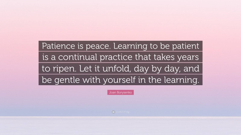 Joan Borysenko Quote: “Patience is peace. Learning to be patient is a continual practice that takes years to ripen. Let it unfold, day by day, and be gentle with yourself in the learning.”