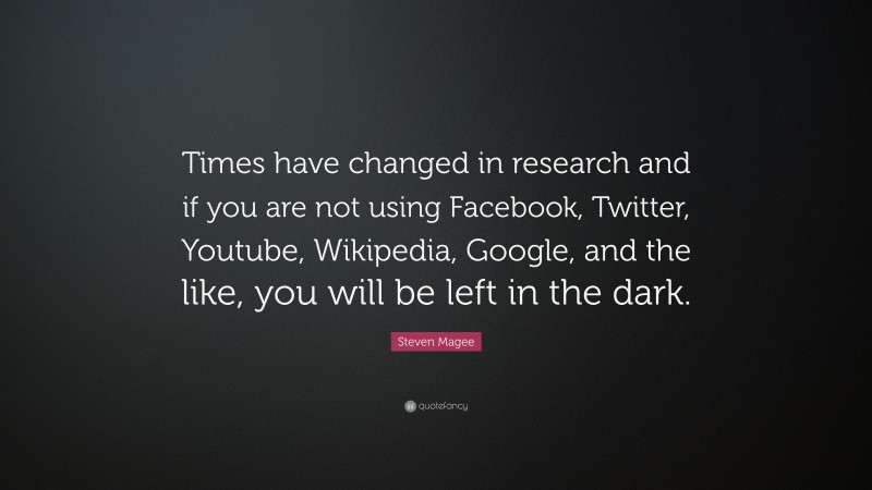 Steven Magee Quote: “Times have changed in research and if you are not using Facebook, Twitter, Youtube, Wikipedia, Google, and the like, you will be left in the dark.”