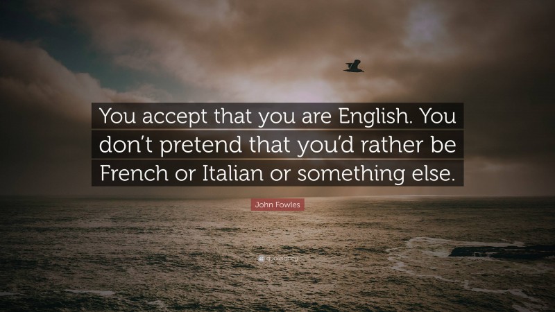 John Fowles Quote: “You accept that you are English. You don’t pretend that you’d rather be French or Italian or something else.”