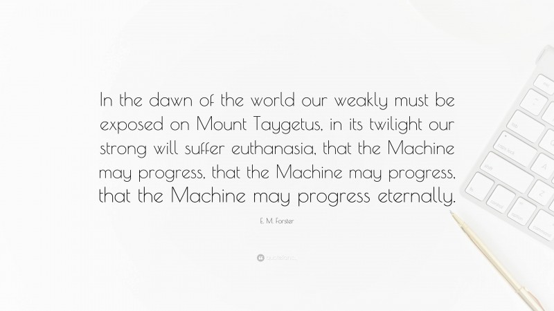 E. M. Forster Quote: “In the dawn of the world our weakly must be exposed on Mount Taygetus, in its twilight our strong will suffer euthanasia, that the Machine may progress, that the Machine may progress, that the Machine may progress eternally.”