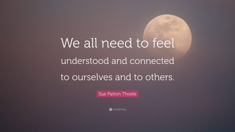 Sue Patton Thoele Quote: “We all need to feel understood and connected to ourselves and to others.”