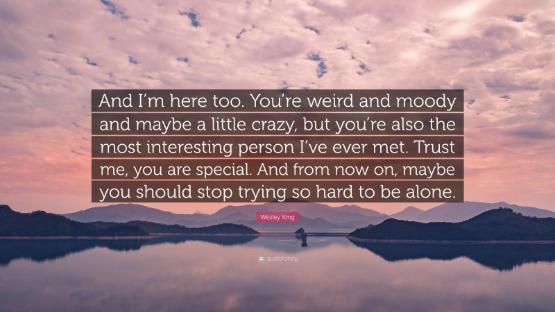 Wesley King Quote: “And I’m here too. You’re weird and moody and maybe a little crazy, but you’re also the most interesting person I’ve ever met. Trust me, you are special. And from now on, maybe you should stop trying so hard to be alone.”