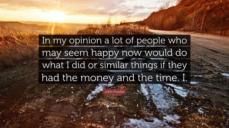 John Fowles Quote: “In my opinion a lot of people who may seem happy now would do what I did or similar things if they had the money and the time. I.”