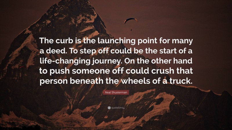 Neal Shusterman Quote: “The curb is the launching point for many a deed. To step off could be the start of a life-changing journey. On the other hand to push someone off could crush that person beneath the wheels of a truck.”