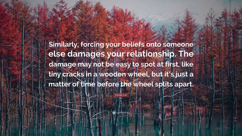 Derek Lin Quote: “Similarly, forcing your beliefs onto someone else damages your relationship. The damage may not be easy to spot at first, like tiny cracks in a wooden wheel, but it’s just a matter of time before the wheel splits apart.”