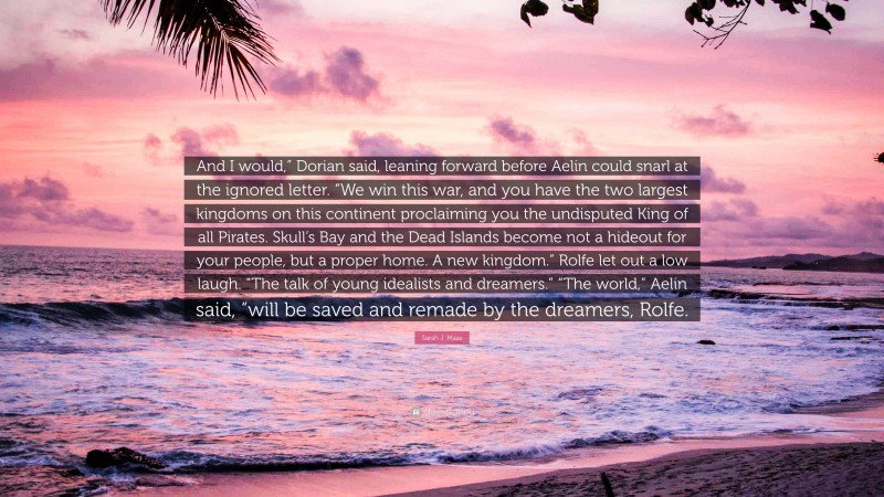 Sarah J. Maas Quote: “And I would,” Dorian said, leaning forward before Aelin could snarl at the ignored letter. “We win this war, and you have the two largest kingdoms on this continent proclaiming you the undisputed King of all Pirates. Skull’s Bay and the Dead Islands become not a hideout for your people, but a proper home. A new kingdom.” Rolfe let out a low laugh. “The talk of young idealists and dreamers.” “The world,” Aelin said, “will be saved and remade by the dreamers, Rolfe.”