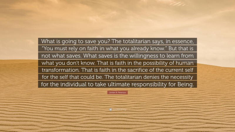 Jordan B. Peterson Quote: “What is going to save you? The totalitarian says, in essence, “You must rely on faith in what you already know.” But that is not what saves. What saves is the willingness to learn from what you don’t know. That is faith in the possibility of human transformation. That is faith in the sacrifice of the current self for the self that could be. The totalitarian denies the necessity for the individual to take ultimate responsibility for Being.”