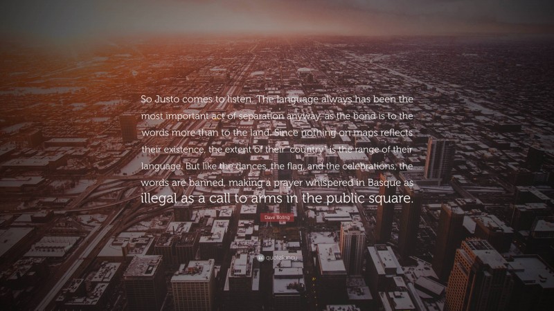 Dave Boling Quote: “So Justo comes to listen. The language always has been the most important act of separation anyway, as the bond is to the words more than to the land. Since nothing on maps reflects their existence, the extent of their “country” is the range of their language. But like the dances, the flag, and the celebrations, the words are banned, making a prayer whispered in Basque as illegal as a call to arms in the public square.”