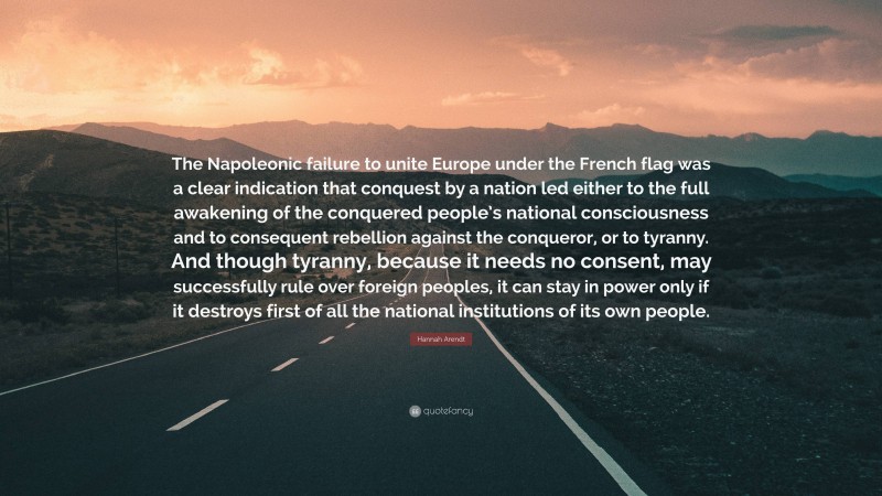 Hannah Arendt Quote: “The Napoleonic failure to unite Europe under the French flag was a clear indication that conquest by a nation led either to the full awakening of the conquered people’s national consciousness and to consequent rebellion against the conqueror, or to tyranny. And though tyranny, because it needs no consent, may successfully rule over foreign peoples, it can stay in power only if it destroys first of all the national institutions of its own people.”