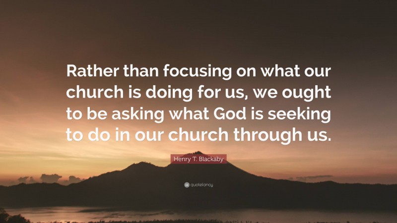 Henry T. Blackaby Quote: “Rather than focusing on what our church is doing for us, we ought to be asking what God is seeking to do in our church through us.”