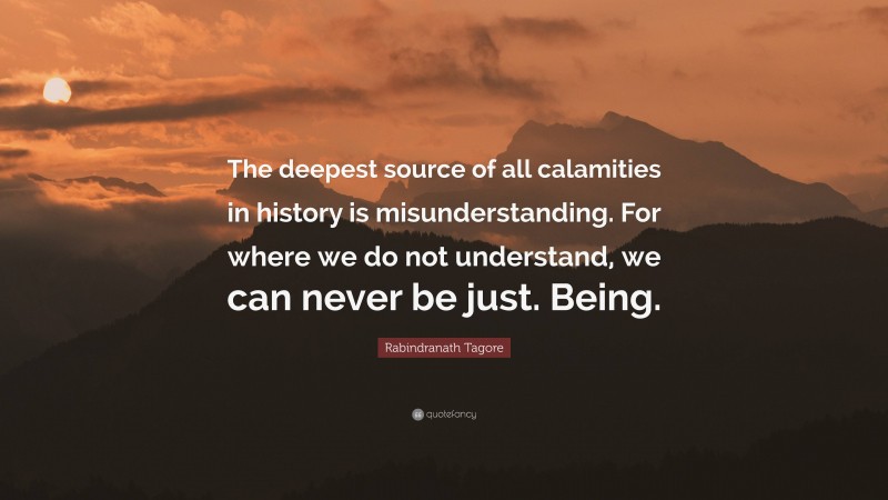 Rabindranath Tagore Quote: “The deepest source of all calamities in history is misunderstanding. For where we do not understand, we can never be just. Being.”