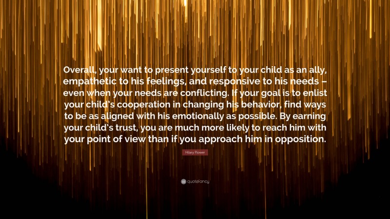 Hilary Flower Quote: “Overall, your want to present yourself to your child as an ally, empathetic to his feelings, and responsive to his needs – even when your needs are conflicting. If your goal is to enlist your child’s cooperation in changing his behavior, find ways to be as aligned with his emotionally as possible. By earning your child’s trust, you are much more likely to reach him with your point of view than if you approach him in opposition.”