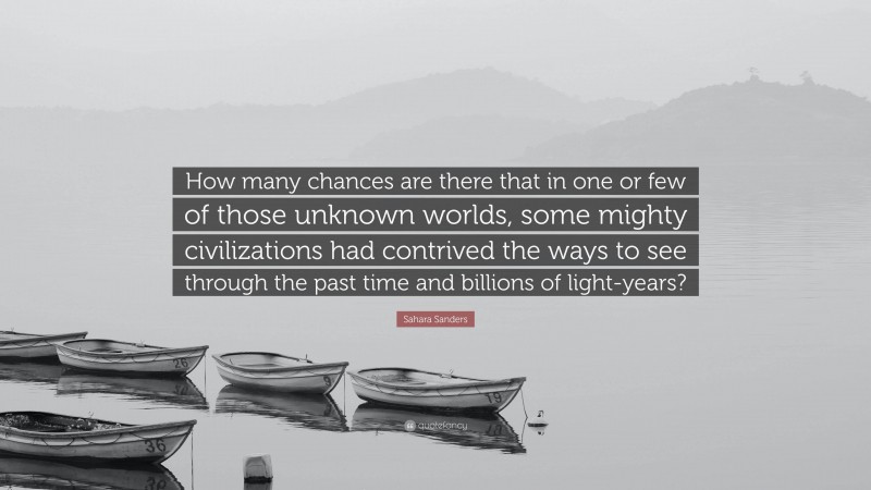 Sahara Sanders Quote: “How many chances are there that in one or few of those unknown worlds, some mighty civilizations had contrived the ways to see through the past time and billions of light-years?”