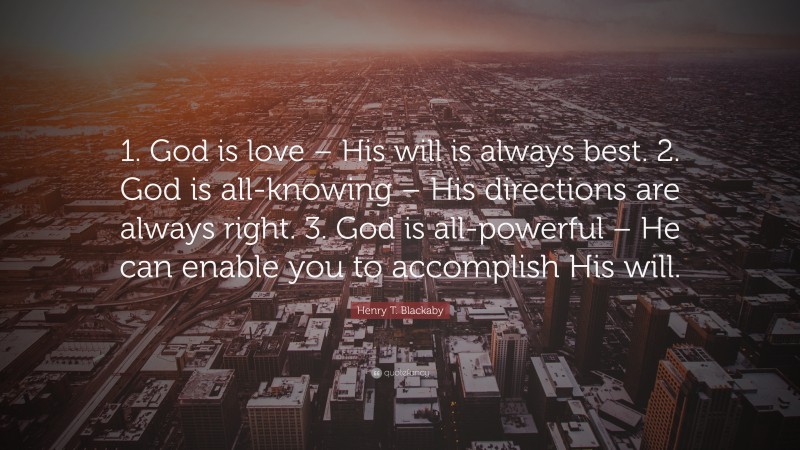 Henry T. Blackaby Quote: “1. God is love – His will is always best. 2. God is all-knowing – His directions are always right. 3. God is all-powerful – He can enable you to accomplish His will.”