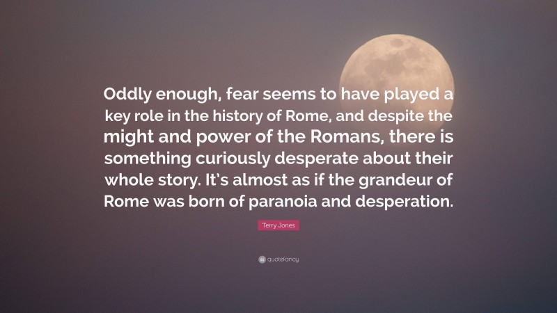 Terry Jones Quote: “Oddly enough, fear seems to have played a key role in the history of Rome, and despite the might and power of the Romans, there is something curiously desperate about their whole story. It’s almost as if the grandeur of Rome was born of paranoia and desperation.”