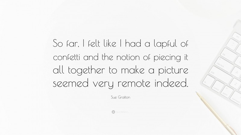 Sue Grafton Quote: “So far, I felt like I had a lapful of confetti and the notion of piecing it all together to make a picture seemed very remote indeed.”