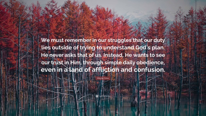 Wayne Stiles Quote: “We must remember in our struggles that our duty lies outside of trying to understand God’s plan. He never asks that of us. Instead, He wants to see our trust in Him, through simple daily obedience, even in a land of affliction and confusion.”