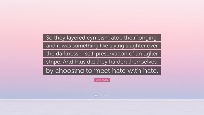 Laini Taylor Quote: “So they layered cynicism atop their longing, and it was something like laying laughter over the darkness – self-preservation of an uglier stripe. And thus did they harden themselves, by choosing to meet hate with hate.”