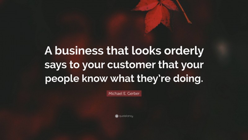 Michael E. Gerber Quote: “A business that looks orderly says to your customer that your people know what they’re doing.”