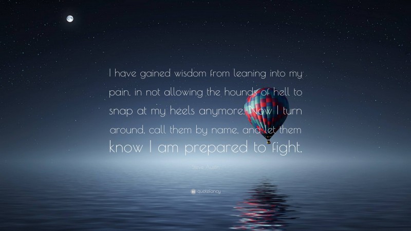 Steve Austin Quote: “I have gained wisdom from leaning into my pain, in not allowing the hounds of hell to snap at my heels anymore. Now I turn around, call them by name, and let them know I am prepared to fight.”