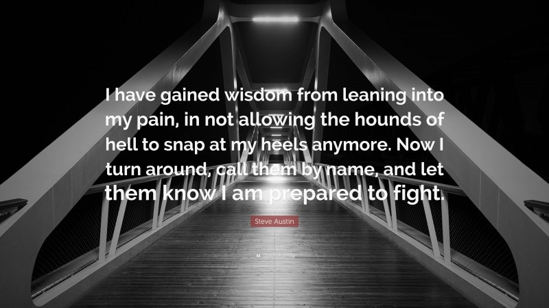 Steve Austin Quote: “I have gained wisdom from leaning into my pain, in not allowing the hounds of hell to snap at my heels anymore. Now I turn around, call them by name, and let them know I am prepared to fight.”