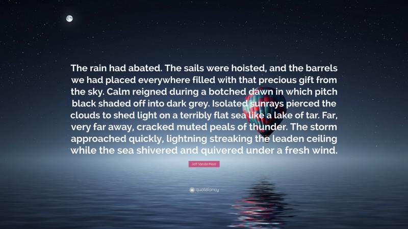 Jeff VanderMeer Quote: “The rain had abated. The sails were hoisted, and the barrels we had placed everywhere filled with that precious gift from the sky. Calm reigned during a botched dawn in which pitch black shaded off into dark grey. Isolated sunrays pierced the clouds to shed light on a terribly flat sea like a lake of tar. Far, very far away, cracked muted peals of thunder. The storm approached quickly, lightning streaking the leaden ceiling while the sea shivered and quivered under a fresh wind.”