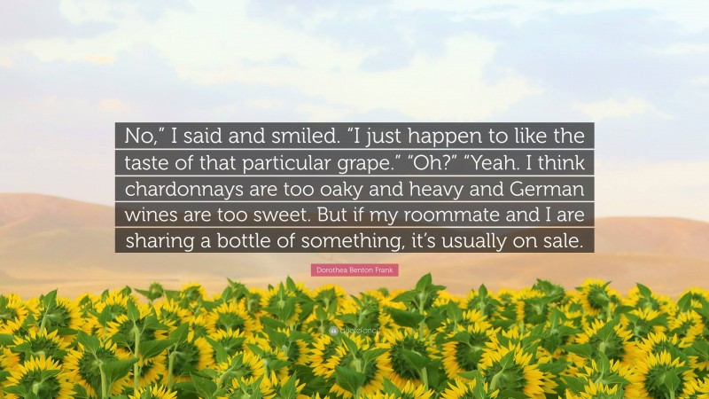 Dorothea Benton Frank Quote: “No,” I said and smiled. “I just happen to like the taste of that particular grape.” “Oh?” “Yeah. I think chardonnays are too oaky and heavy and German wines are too sweet. But if my roommate and I are sharing a bottle of something, it’s usually on sale.”