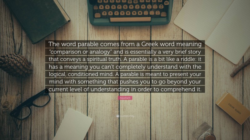 Adyashanti Quote: “The word parable comes from a Greek word meaning “comparison or analogy” and is essentially a very brief story that conveys a spiritual truth. A parable is a bit like a riddle: it has a meaning you can’t completely understand with the logical, conditioned mind. A parable is meant to present your mind with something that pushes you to go beyond your current level of understanding in order to comprehend it.”