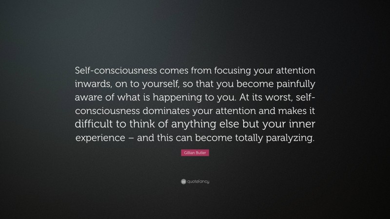 Gillian Butler Quote: “Self-consciousness comes from focusing your attention inwards, on to yourself, so that you become painfully aware of what is happening to you. At its worst, self-consciousness dominates your attention and makes it difficult to think of anything else but your inner experience – and this can become totally paralyzing.”