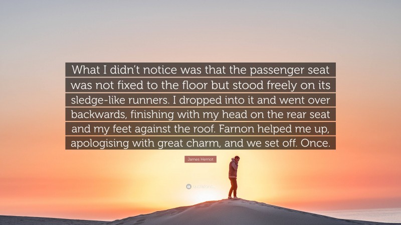 James Herriot Quote: “What I didn’t notice was that the passenger seat was not fixed to the floor but stood freely on its sledge-like runners. I dropped into it and went over backwards, finishing with my head on the rear seat and my feet against the roof. Farnon helped me up, apologising with great charm, and we set off. Once.”