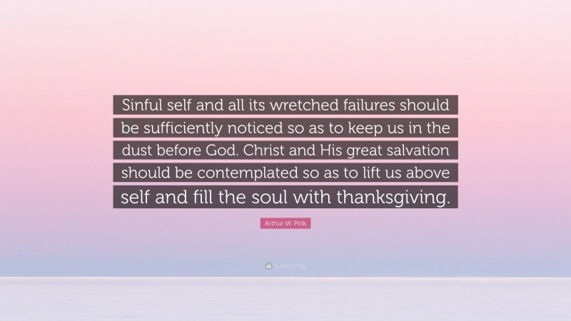 Arthur W. Pink Quote: “Sinful self and all its wretched failures should be sufficiently noticed so as to keep us in the dust before God. Christ and His great salvation should be contemplated so as to lift us above self and fill the soul with thanksgiving.”