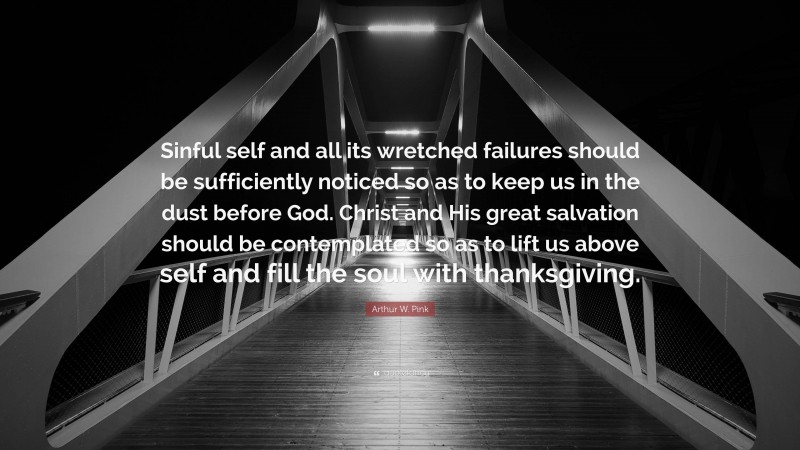 Arthur W. Pink Quote: “Sinful self and all its wretched failures should be sufficiently noticed so as to keep us in the dust before God. Christ and His great salvation should be contemplated so as to lift us above self and fill the soul with thanksgiving.”