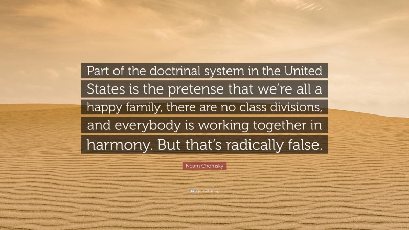 Noam Chomsky Quote: “Part of the doctrinal system in the United States is the pretense that we’re all a happy family, there are no class divisions, and everybody is working together in harmony. But that’s radically false.”