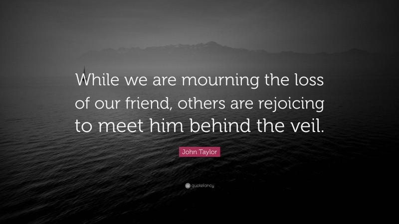John Taylor Quote: “While we are mourning the loss of our friend, others are rejoicing to meet him behind the veil.”