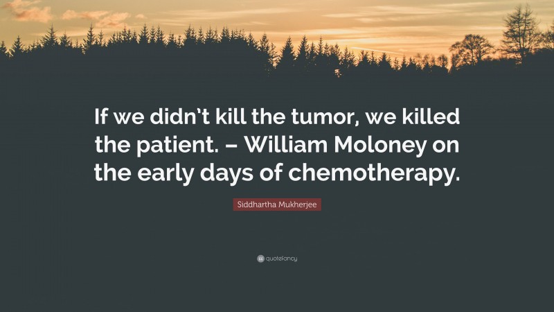 Siddhartha Mukherjee Quote: “If we didn’t kill the tumor, we killed the patient. – William Moloney on the early days of chemotherapy.”
