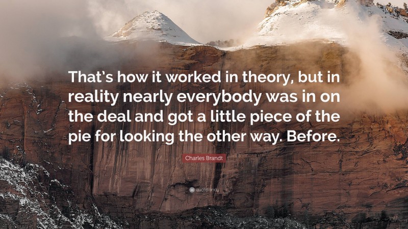 Charles Brandt Quote: “That’s how it worked in theory, but in reality nearly everybody was in on the deal and got a little piece of the pie for looking the other way. Before.”