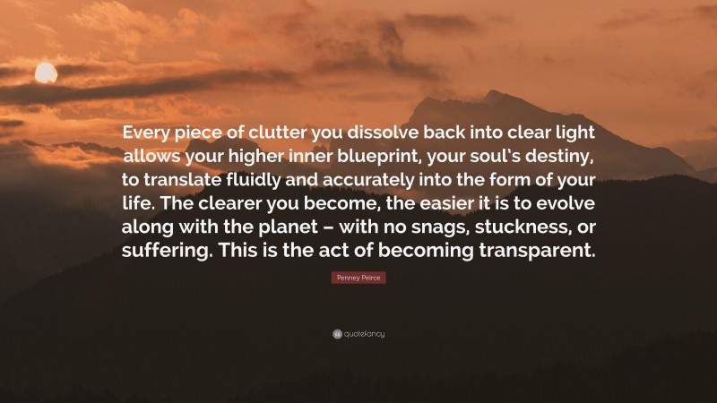 Penney Peirce Quote: “Every piece of clutter you dissolve back into clear light allows your higher inner blueprint, your soul’s destiny, to translate fluidly and accurately into the form of your life. The clearer you become, the easier it is to evolve along with the planet – with no snags, stuckness, or suffering. This is the act of becoming transparent.”