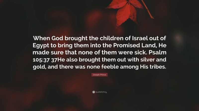 Joseph Prince Quote: “When God brought the children of Israel out of Egypt to bring them into the Promised Land, He made sure that none of them were sick. Psalm 105:37 37He also brought them out with silver and gold, and there was none feeble among His tribes.”