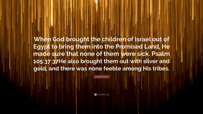 Joseph Prince Quote: “When God brought the children of Israel out of Egypt to bring them into the Promised Land, He made sure that none of them were sick. Psalm 105:37 37He also brought them out with silver and gold, and there was none feeble among His tribes.”