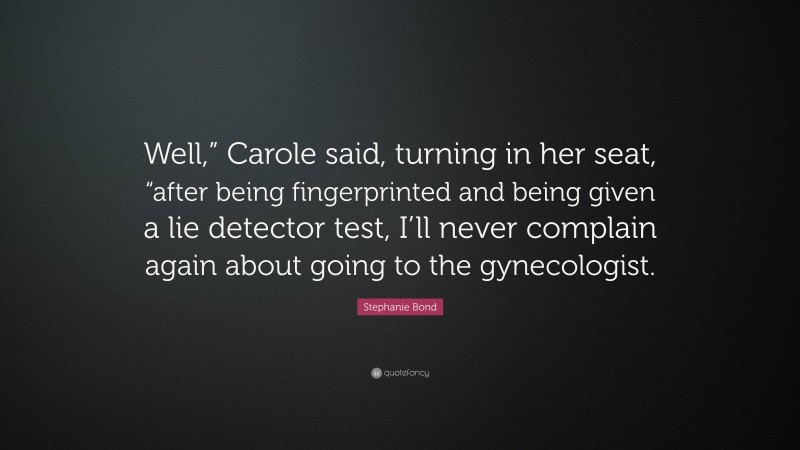 Stephanie Bond Quote: “Well,” Carole said, turning in her seat, “after being fingerprinted and being given a lie detector test, I’ll never complain again about going to the gynecologist.”
