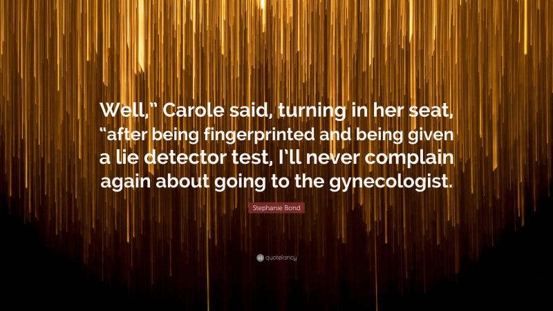 Stephanie Bond Quote: “Well,” Carole said, turning in her seat, “after being fingerprinted and being given a lie detector test, I’ll never complain again about going to the gynecologist.”