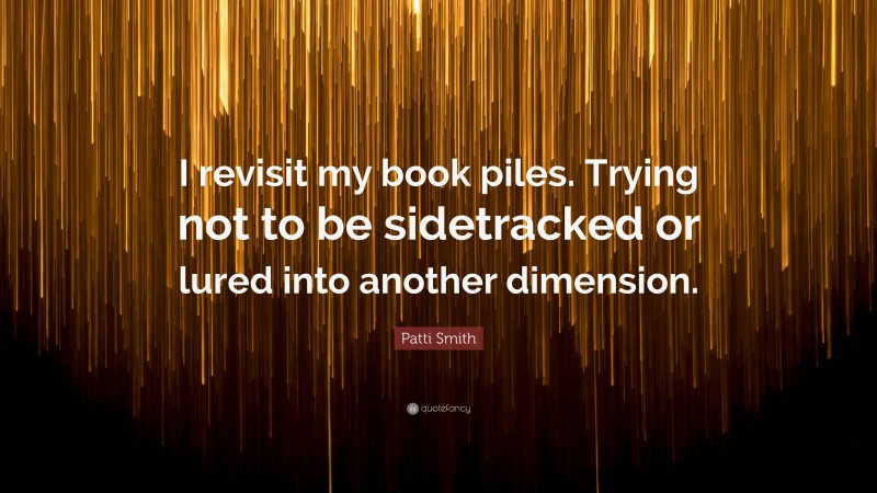 Patti Smith Quote: “I revisit my book piles. Trying not to be sidetracked or lured into another dimension.”